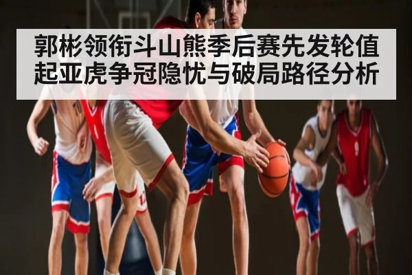 郭彬领衔斗山熊季后赛先发轮值 起亚虎争冠隐忧与破局路径分析