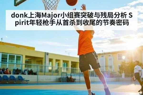 donk上海Major小组赛突破与残局分析 Spirit年轻枪手从首杀到收尾的节奏密码