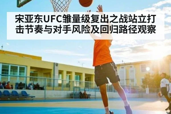 宋亚东UFC雏量级复出之战站立打击节奏与对手风险及回归路径观察